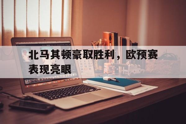 关于北马其顿豪取胜利，欧预赛表现亮眼的信息