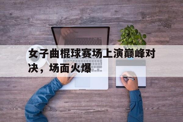 女子曲棍球赛场上演巅峰对决，场面火爆的简单介绍