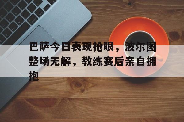 巴萨今日表现抢眼，波尔图整场无解，教练赛后亲自拥抱